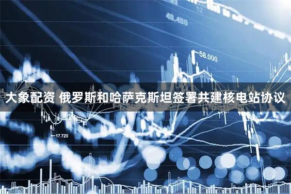 大象配资 俄罗斯和哈萨克斯坦签署共建核电站协议