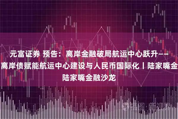 元富证券 预告：离岸金融破局航运中心跃升——以自贸离岸债赋能航运中心建设与人民币国际化丨陆家嘴金融沙龙