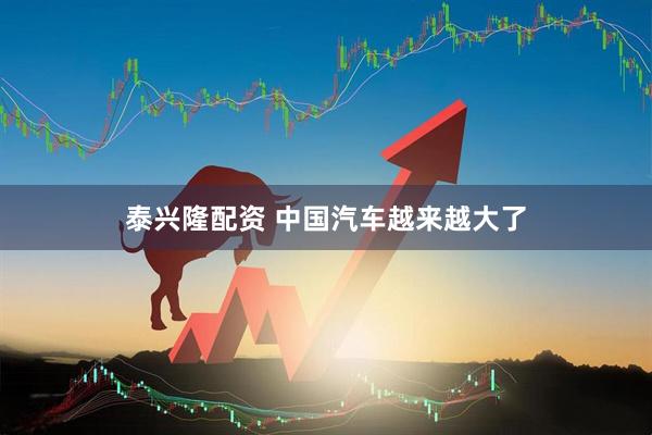 泰兴隆配资 中国汽车越来越大了